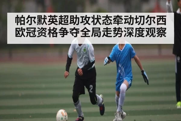帕尔默英超助攻状态牵动切尔西欧冠资格争夺全局走势深度观察