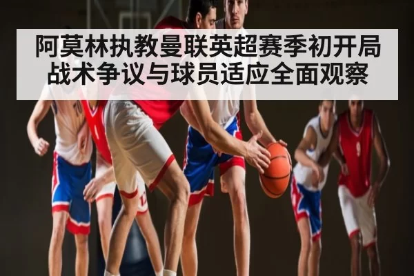 阿莫林执教曼联英超赛季初开局战术争议与球员适应全面观察