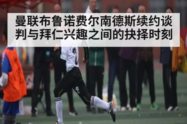 曼联布鲁诺费尔南德斯续约谈判与拜仁兴趣之间的抉择时刻